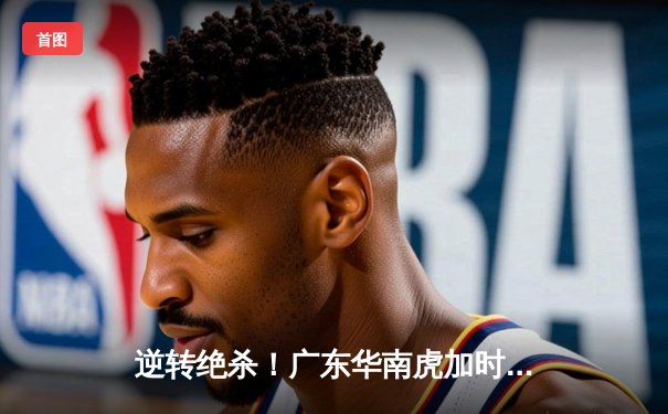 逆转绝杀！广东华南虎加时险胜辽宁本钢 CBA半决赛上演史诗级对决