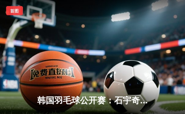 韩国羽毛球公开赛：石宇奇鏖战三局逆转金廷，国羽男单时隔五年再夺冠