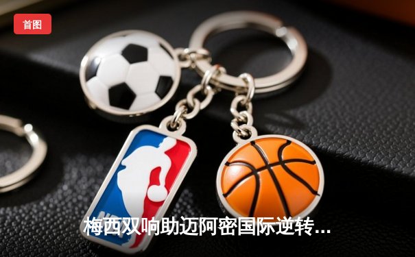 梅西双响助迈阿密国际逆转取胜，美职联再现经典战役