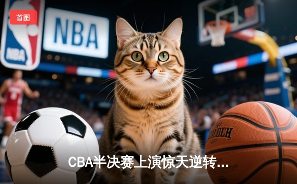 CBA半决赛上演惊天逆转 浙江广厦加时险胜广东宏远