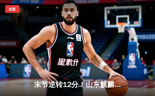 末节逆转12分！山东麒麟加时险胜广东猛虎，李伟豪35分创生涯新高